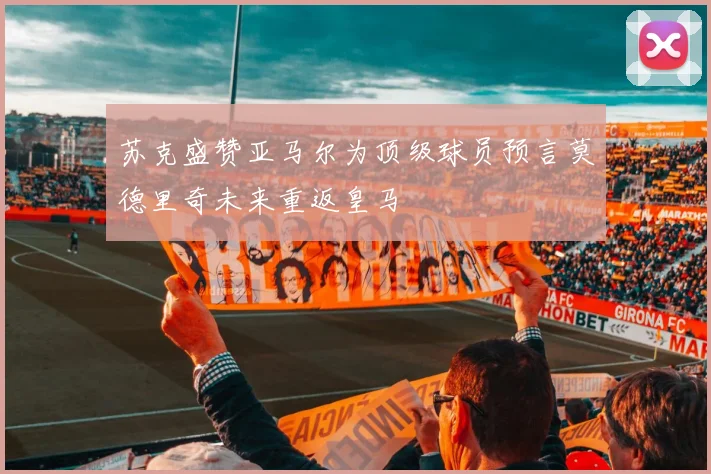 苏克盛赞亚马尔为顶级球员预言莫德里奇未来重返皇马