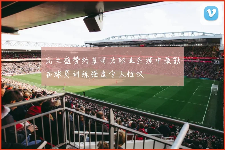 瓦兰盛赞约基奇为职业生涯中最勤奋球员训练强度令人惊叹