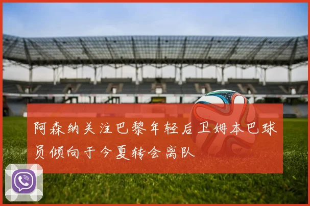 阿森纳关注巴黎年轻后卫姆本巴球员倾向于今夏转会离队