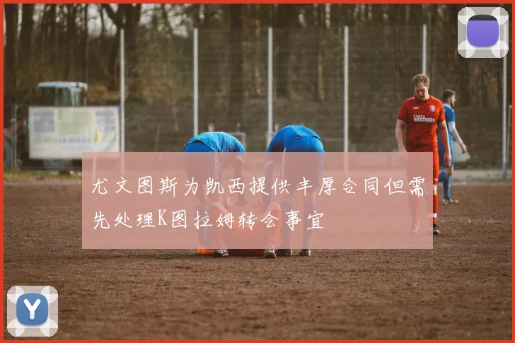 尤文图斯为凯西提供丰厚合同但需先处理K图拉姆转会事宜