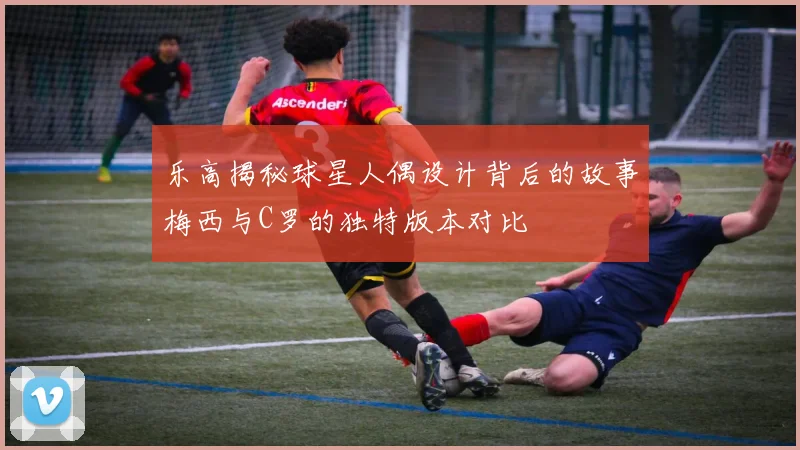 乐高揭秘球星人偶设计背后的故事梅西与C罗的独特版本对比
